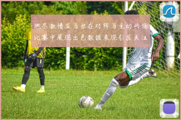 燃尽激情亚马尔在对阵马竞的两场比赛中展现出色数据表现引发关注
