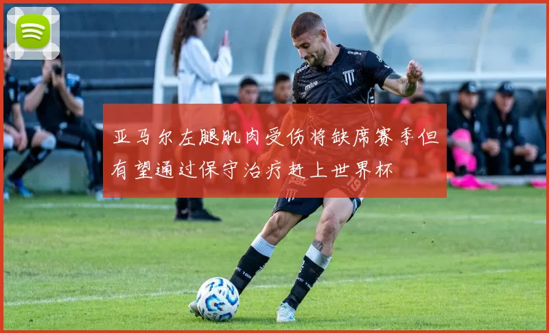 亚马尔左腿肌肉受伤将缺席赛季但有望通过保守治疗赶上世界杯