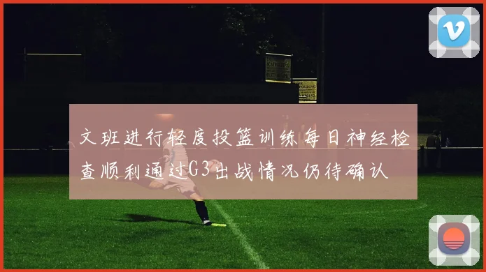 文班进行轻度投篮训练每日神经检查顺利通过G3出战情况仍待确认