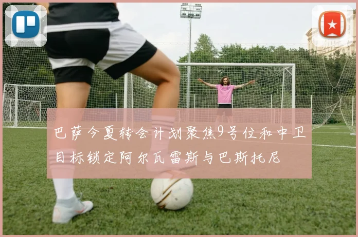 巴萨今夏转会计划聚焦9号位和中卫目标锁定阿尔瓦雷斯与巴斯托尼