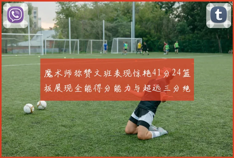 魔术师称赞文班表现惊艳41分24篮板展现全能得分能力与超远三分绝技