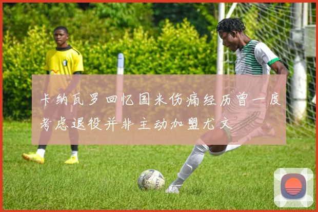 卡纳瓦罗回忆国米伤痛经历曾一度考虑退役并非主动加盟尤文