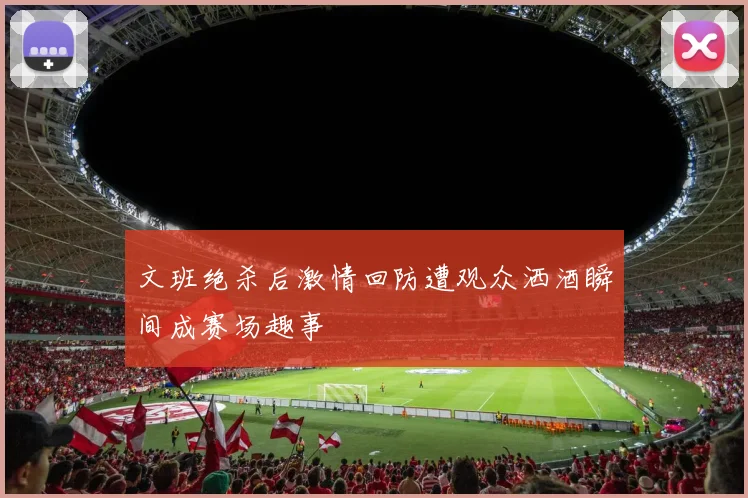 文班绝杀后激情回防遭观众洒酒瞬间成赛场趣事