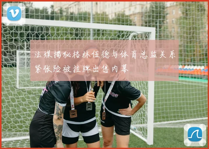 法媒揭秘格林伍德与体育总监关系紧张险被挂牌出售内幕