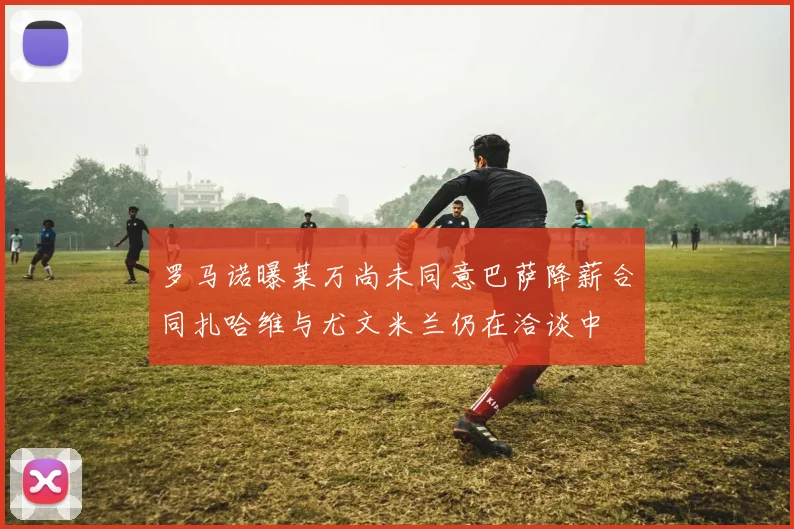 罗马诺曝莱万尚未同意巴萨降薪合同扎哈维与尤文米兰仍在洽谈中