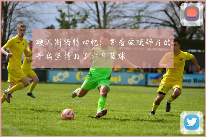 硬汉斯玛特回忆：带着玻璃碎片的手我坚持打了六年篮球