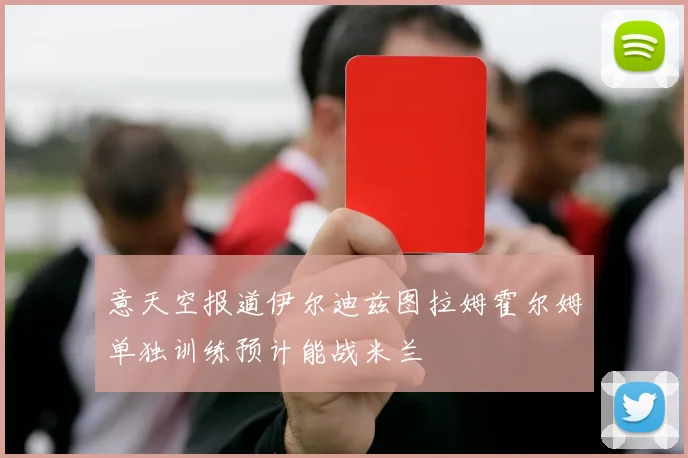 意天空报道伊尔迪兹图拉姆霍尔姆单独训练预计能战米兰