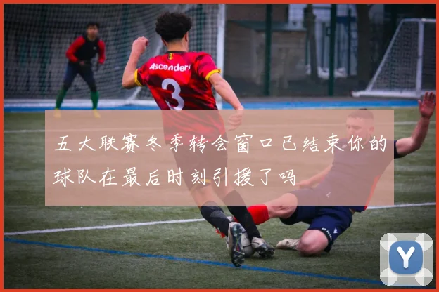 五大联赛冬季转会窗口已结束你的球队在最后时刻引援了吗