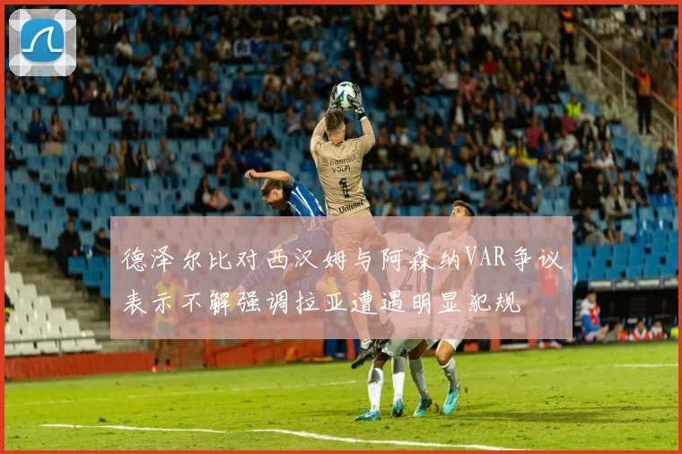 德泽尔比对西汉姆与阿森纳VAR争议表示不解强调拉亚遭遇明显犯规