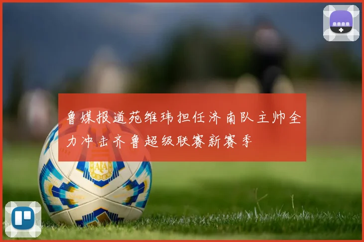 鲁媒报道苑维玮担任济南队主帅全力冲击齐鲁超级联赛新赛季