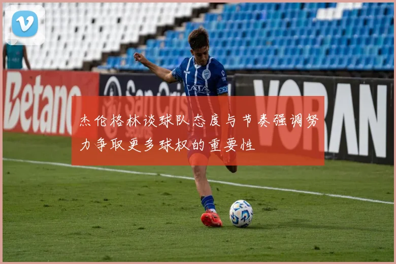 杰伦格林谈球队态度与节奏强调努力争取更多球权的重要性