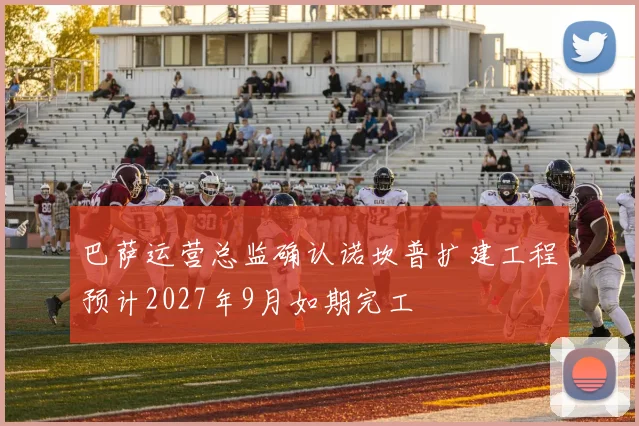 巴萨运营总监确认诺坎普扩建工程预计2027年9月如期完工