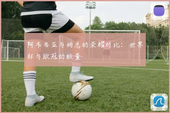 阿韦洛亚与姆总的荣耀对比：世界杯与欧冠的较量