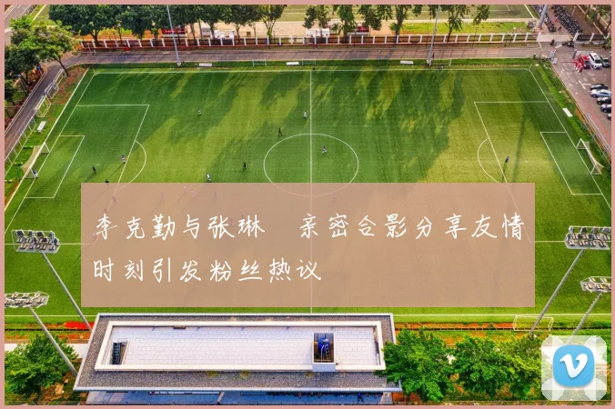 李克勤与张琳芃亲密合影分享友情时刻引发粉丝热议