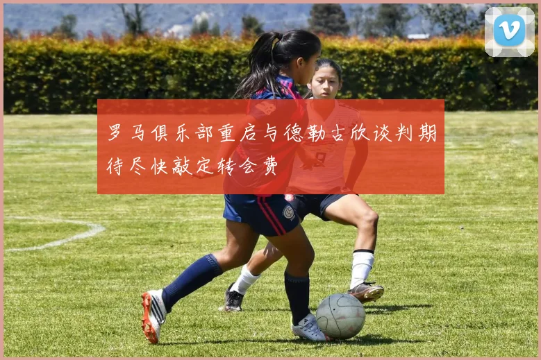 罗马俱乐部重启与德勒古欣谈判期待尽快敲定转会费