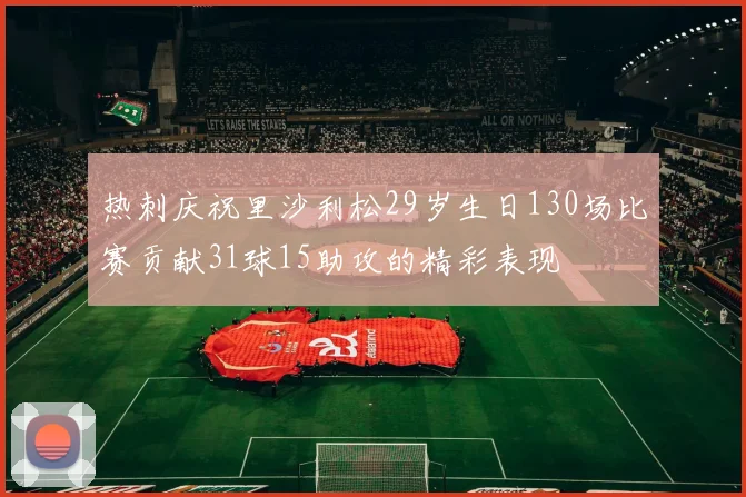 热刺庆祝里沙利松29岁生日130场比赛贡献31球15助攻的精彩表现