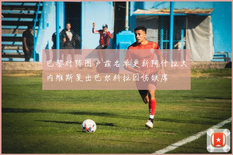 巴黎对阵图卢兹名单更新阿什拉夫内维斯复出巴尔科拉因伤缺席
