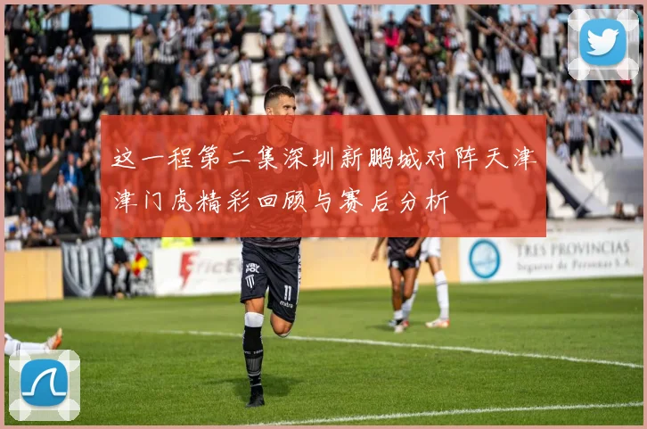 这一程第二集深圳新鹏城对阵天津津门虎精彩回顾与赛后分析