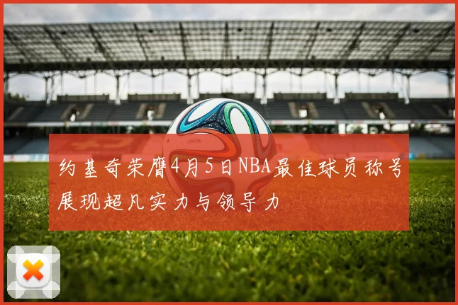 约基奇荣膺4月5日NBA最佳球员称号展现超凡实力与领导力